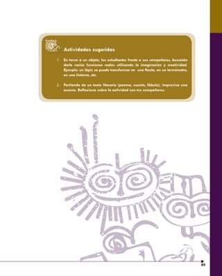 89 
1- 
2 - 
Actividades sugeridas 
En torno a un objeto, los estudiantes frente a sus compañeros, buscarán 
darle varias funciones reales utilizando la imaginación y creatividad. 
Ejemplo: un lápiz se puede transformar en una fl auta, en un termómetro, 
en una linterna, etc. 
Partiendo de un texto literario (poema, cuento, fábula), improvisa una 
escena. Refl exiona sobre la actividad con tus compañeros. 
 