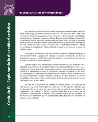 Prácticas artísticas contemporáneas 
Capítulo IV - Explorando la diversidad artística 
90 
En los tiempos actuales, se han modifi cado vertiginosamente todas las activi-dades 
cotidianas y, por ende, las prácticas artísticas. La clasifi cación de las artes se ha 
hecho ahora más compleja, ya que se interrelacionan e intercambian las modalidades, 
manifestaciones y campos específi cos del arte. Es decir, las posibilidades de creación 
no se circunscriben a una única manifestación, técnica o estilo, sino que se expresan 
en una pluralidad de modos, formas y procedimientos en la producción y divulgación 
del arte. Esto se debe a los cambios culturales de la sociedad contemporánea donde 
la tecnología, la globalización y la interdisciplinariedad se presentan e impactan la 
realidad actual. 
Un aspecto característico de las creaciones artísticas contemporáneas es la 
interdisciplinariedad. La producción artística se apropia de elementos de diversas 
disciplinas o campos científi cos como la informática, la electrónica, la mecánica, la 
acústica, la genética, la medicina y otras. 
Las tecnologías de la información y la comunicación (TIC) han acelerado y ma-sifi 
cado la comunicación, alterando la temporalidad y espacialidad única de los acon-tecimientos. 
En este sentido, las producciones artísticas contemporáneas–además de 
las prácticas tradicionales que aún se desarrollan– han sido penetradas por los avan-ces 
tecnológicos. La digitalización como recurso en las artes (uso de programas para 
manipular imágenes y sonidos) ha hecho accesible la práctica artística a una mayor 
cantidad de personas, así mismo la divulgación de los productos se hace de manera 
rápida y con gran alcance social. 
El arte, en la actualidad, se presenta de modo diverso. Los lenguajes se 
interrelacionan y las formas tradicionales conviven con las actuales haciendo que 
la interpretación sea la clave para su comprensión, a partir de sus contextos de 
producción y de divulgación. Es decir, que los signifi cados e importancia de las 
creaciones se comprenden si tenemos conocimientos acerca de sus contextos de 
producción (condiciones en que fue creada la obra, ideas de su creador, relación de la 
creación con la realidad). 
 
