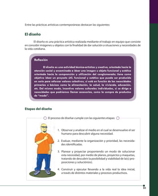 91 
Entre las prácticas artísticas contemporáneas destacan las siguientes: 
El diseño 
El diseño es una práctica artística realizada mediante el trabajo en equipo que consiste 
en concebir imágenes u objetos con la fi nalidad de dar solución a situaciones y necesidades de 
la vida cotidiana. 
Refl exión 
El diseño es una actividad técnica-artística y creativa, orientada hacia la 
atención social y encaminada a idear una imagen u objeto funcional y estético 
orientada hacia la comprensión y utilización del conglomerado; tiene como 
objetivo idear un proyecto útil, funcional y estético que pueda ser producido 
en serie para reforzar valores colectivos, si está en función de las necesidades 
primarias o básicas como la alimentación, la salud, la vivienda, educación, 
etc. Del mismo modo, incentiva valores culturales individuales, si se dirige a 
necesidades que podríamos llamar accesorias, como la compra de productos 
de “moda”. 
El proceso de diseñar cumple con las siguientes etapas: 
Observar y analizar el medio en el cual se desenvuelve el ser 
humano para descubrir alguna necesidad. 
Evaluar, mediante la organización y prioridad, las necesida-des 
identifi cadas. 
Planear y proyectar proponiendo un modo de solucionar 
esta necesidad, por medio de planos, proyectos y maquetas, 
tratando de descubrir la posibilidad y viabilidad de la(s) pro-posiciones 
y solución(es). 
Construir y ejecutar llevando a la vida real la idea inicial, 
a través de distintos materiales y procesos productivos. 
Etapas del diseño 
1. 
2. 
3. 
4. 
 