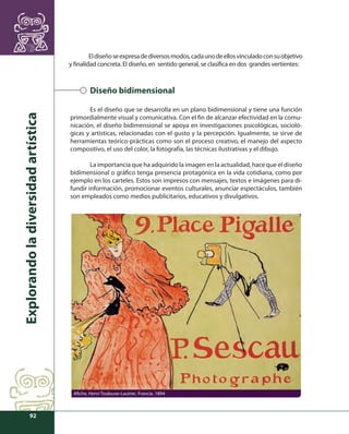 Explorando la diversidad artística 
92 
El diseño se expresa de diversos modos, cada uno de ellos vinculado con su objetivo 
y fi nalidad concreta. El diseño, en sentido general, se clasifi ca en dos grandes vertientes: 
Diseño bidimensional 
Es el diseño que se desarrolla en un plano bidimensional y tiene una función 
primordialmente visual y comunicativa. Con el fi n de alcanzar efectividad en la comu-nicación, 
el diseño bidimensional se apoya en investigaciones psicológicas, socioló-gicas 
y artísticas, relacionadas con el gusto y la percepción. Igualmente, se sirve de 
herramientas teórico-prácticas como son el proceso creativo, el manejo del aspecto 
compositivo, el uso del color, la fotografía, las técnicas ilustrativas y el dibujo. 
La importancia que ha adquirido la imagen en la actualidad, hace que el diseño 
bidimensional o gráfi co tenga presencia protagónica en la vida cotidiana, como por 
ejemplo en los carteles. Estos son impresos con mensajes, textos e imágenes para di-fundir 
información, promocionar eventos culturales, anunciar espectáculos, también 
son empleados como medios publicitarios, educativos y divulgativos. 
Afi che, Henri Toulouse-Lautrec. Francia. 1894 
 