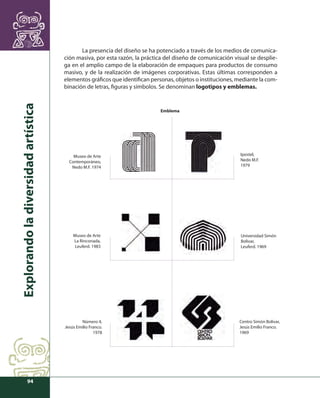 Explorando la diversidad artística 
94 
La presencia del diseño se ha potenciado a través de los medios de comunica-ción 
masiva, por esta razón, la práctica del diseño de comunicación visual se desplie-ga 
en el amplio campo de la elaboración de empaques para productos de consumo 
masivo, y de la realización de imágenes corporativas. Estas últimas corresponden a 
elementos gráfi cos que identifi can personas, objetos o instituciones, mediante la com-binación 
de letras, fi guras y símbolos. Se denominan logotipos y emblemas. 
Ipostel, 
Nedo M.F. 
1979 
Centro Simón Bolívar, 
Jesús Emilio Franco. 
1969 
Museo de Arte 
La Rinconada, 
Leuferd. 1983 
Número 4, 
Jesús Emilio Franco. 
1978 
Universidad Simón 
Bolívar, 
Leuferd. 1969 
Museo de Arte 
Contemporáneo, 
Nedo M.F. 1974 
Emblema 
 