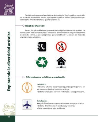 Explorando la diversidad artística 
96 
También es importante la señalética, derivación del diseño gráfi co constituida 
por el estudio de símbolos, señales, o pictogramas gráfi cos de fácil comprensión, que 
tienen como fi nalidad orientar y guiar a quien los ve. 
Diseño señalético 
Es una disciplina del diseño que tiene como objetivo, orientar las acciones de 
individuos en áreas donde se presta un servicio, relacionando un conjunto de señales 
coordinadas entre sí, según leyes precisas que se establecen y se aplican por medio de 
un programa de aplicación. 
Diferencia entre señalética y señalización 
Señalética 
• Identifi ca y facilita los servicios requeridos por la persona en 
un entorno a donde el individuo se dirige. 
• Sistema optativo de acciones y adaptado a casos particulares. 
Señalización 
• Regula fl ujos humanos y motorizados en el espacio exterior. 
• Sistema determinante de conductas y universal. 
• Señal preexistente a los problemas. 
 