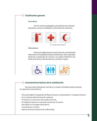 97 
Clasi cación general 
Formativas 
Son de carácter pedagógico, generadoras de contextos 
educativos, acciones mediadoras y formativas de colectivos . 
Informativas 
Cruz Roja Internacional 
Tienen por objeto guiar al usuario de la vía, suministrando 
información de localidades, destinos, direcciones, sitios especiales, 
distancias y prestación de servicios. Los colores distintivos son: 
fondo azul, textos y fl echas blancos y símbolos negros. 
Características básicas de la señalización 
Para que toda señalización sea efi caz y cumpla su fi nalidad, debe presentar 
las siguientes características: 
• Tiene por objeto la regulación de fl ujos humanos y motorizados en el espacio exterior. 
• Es un sistema determinante de conducta. 
• El sistema es universal y está creado como tal. 
• El código de lectura es conocido a priori por el usuario. 
• No infl uye en la imagen del entorno. 
• Concluye por sí misma. 
• Aporta al entorno factores de uniformidad. 
 