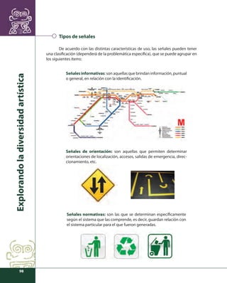 Explorando la diversidad artística 
98 
Tipos de señales 
De acuerdo con las distintas características de uso, las señales pueden tener 
una clasifi cación (dependerá de la problemática específi ca), que se puede agrupar en 
los siguientes ítems: 
Señales informativas: son aquellas que brindan información, puntual 
o general, en relación con la identifi cación. 
Señales de orientación: son aquellas que permiten determinar 
orientaciones de localización, accesos, salidas de emergencia, direc-cionamiento, 
etc. 
Señales normativas: son las que se determinan específi camente 
según el sistema que las comprende, es decir, guardan relación con 
el sistema particular para el que fueron generadas. 
 