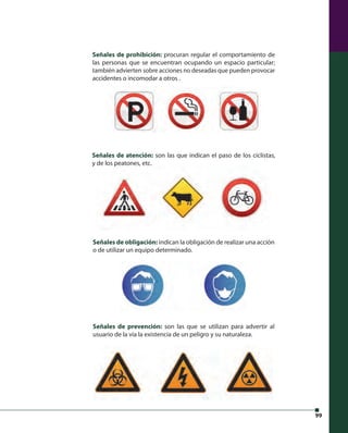 99 
Señales de prohibición: procuran regular el comportamiento de 
las personas que se encuentran ocupando un espacio particular; 
también advierten sobre acciones no deseadas que pueden provocar 
accidentes o incomodar a otros . 
Señales de atención: son las que indican el paso de los ciclistas, 
y de los peatones, etc. 
Señales de obligación: indican la obligación de realizar una acción 
o de utilizar un equipo determinado. 
Señales de prevención: son las que se utilizan para advertir al 
usuario de la vía la existencia de un peligro y su naturaleza. 
 