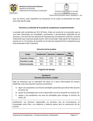 Ministerio de Educación Nacional
        República de Colombia
        Subdirección de Estándares y Evaluación
                                                          FACULTAD DE CIENCIAS ECONÓMICAS
                                                    CENTRO INVESTIGACIONES PARA EL DESARROLLO - CID

otra, así mismo, serán específicas las situaciones en las cuales se presentarán los ítems
para cada tipo de cargo.


        Estructura y contenido de la prueba de competencias comportamentales

La prueba está constituida por 20 ó 30 ítems. Cada uno consta de un enunciado, que es
una frase relacionada con actividades, sentimientos o pensamientos habituales de las
personas, y una serie de tres opciones de respuesta que son opiniones, intereses, acciones
o decisiones que la persona puede asumir ante el enunciado. Cada opción de respuesta se
puntúa con 1, 2 ó 3 puntos, de acuerdo con el nivel que represente de la competencia que
está evaluando el ítem respectivo.


                                    Estructura de las pruebas

                                                                             Total
                Prueba             Autodirección Interacción Adaptación
                                                                           Porcentaje
         Preescolar y Primaria         33,3%        33,3%        33,3%        100%
         Secundaria y media            33,3%        33,3%        33,3%        100%
         Directivos docentes           50%          25%          25%          100%


                                     Preguntas de ejemplo


                                          Ejemplo 01
                                 Docentes (Secundaria y media)

Sabe de antemano que el calendario de clases va a verse interrumpido de manera
indefinida; ante esta situación le parece conveniente

   A. dejar a los estudiantes una lista de actividades opcionales para desarrollar durante
      el receso. (2)
   B. ajustar las actividades que se van a desarrollar una vez la situación se resuelva. (1)
   C. asignar a los estudiantes una serie de actividades para entregar al reiniciar las
      clases. (3)

Justificación: Las personas responsables no permiten que las circunstancias se
interpongan entre ellas y sus objetivos y elaboran planes para la consecución de los
mismos.



Evaluación de Competencias – Proceso de Ascenso y Reubicación                     Página 17
 