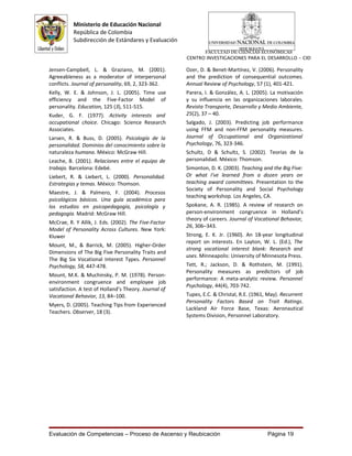 Ministerio de Educación Nacional
          República de Colombia
          Subdirección de Estándares y Evaluación
                                                             FACULTAD DE CIENCIAS ECONÓMICAS
                                                       CENTRO INVESTIGACIONES PARA EL DESARROLLO - CID

Jensen-Campbell, L. & Graziano, M. (2001).             Ozer, D. & Benet-Martínez, V. (2006). Personality
Agreeableness as a moderator of interpersonal          and the prediction of consequential outcomes.
conflicts. Journal of personality, 69, 2, 323-362.     Annual Review of Psychology, 57 (1), 401-421.
Kelly, W. E. & Johnson, J. L. (2005). Time use         Parera, I. & González, A. L. (2005). La motivación
efficiency and the Five-Factor Model of                y su influencia en las organizaciones laborales.
personality. Education, 125 (3), 511-515.              Revista Transporte, Desarrollo y Medio Ambiente,
Kuder, G. F. (1977). Activity interests and            25(2), 37 – 40.
occupational choice. Chicago: Science Research         Salgado, J. (2003). Predicting job performance
Associates.                                            using FFM and non-FFM personality measures.
Larsen, R. & Buss, D. (2005). Psicología de la         Journal of Occupational and Organizational
personalidad. Dominios del conocimiento sobre la       Psychology, 76, 323-346.
naturaleza humana. México: McGraw Hill.                Schultz, D & Schultz, S. (2002). Teorías de la
Leache, B. (2001). Relaciones entre el equipo de       personalidad. México: Thomson.
trabajo. Barcelona: Edebé.                             Simonton, D. K. (2003). Teaching and the Big Five:
Liebert, R. & Liebert, L. (2000). Personalidad.        Or what I've learned from a dozen years on
Estrategias y temas. México: Thomson.                  teaching award committees. Presentation to the
                                                       Society of Personality and Social Psychology
Maestre, J. & Palmero, F. (2004). Procesos
                                                       teaching workshop. Los Angeles, CA.
psicológicos básicos. Una guía académica para
los estudios en psicopedagogía, psicología y           Spokane, A. R. (1985). A review of research on
pedagogía. Madrid: McGraw Hill.                        person-environment congruence in Holland’s
                                                       theory of careers. Journal of Vocational Behavior,
McCrae, R. Y Allik, J. Eds. (2002). The Five-Factor
                                                       26, 306–343.
Model of Personality Across Cultures. New York:
Kluwer                                                 Strong, E. K. Jr. (1960). An 18-year longitudinal
                                                       report on interests. En Layton, W. L. (Ed.), The
Mount, M., & Barrick, M. (2005). Higher-Order
                                                       strong vocational interest blank: Research and
Dimensions of The Big Five Personality Traits and
                                                       uses. Minneapolis: University of Minnesota Press.
The Big Six Vocational Interest Types. Personnel
Psychology, 58, 447-478.                               Tett, R.; Jackson, D. & Rothstein, M. (1991).
                                                       Personality measures as predictors of job
Mount, M.K. & Muchinsky, P. M. (1978). Person-
                                                       performance: A meta-analytic review. Personnel
environment congruence and employee job
                                                       Psychology, 44(4), 703-742.
satisfaction. A test of Holland’s Theory. Journal of
Vocational Behavior, 13, 84–100.                       Tupes, E.C. & Christal, R.E. (1961, May). Recurrent
                                                       Personality Factors Based on Trait Ratings.
Myers, D. (2005). Teaching Tips from Experienced
                                                       Lackland Air Force Base, Texas: Aeronautical
Teachers. Observer, 18 (3).
                                                       Systems Division, Personnel Laboratory.




Evaluación de Competencias – Proceso de Ascenso y Reubicación                             Página 19
 