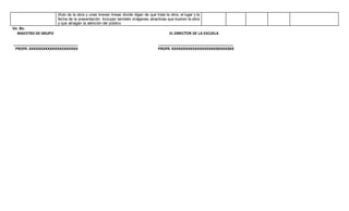 título de la obra y unas breves líneas donde digan de qué trata la obra, el lugar y la
fecha de la presentación. Incluyan también imágenes atractivas que ilustren la obra
y que atraigan la atención del público
Vo. Bo.
MAESTRO DE GRUPO EL DIRECTOR DE LA ESCUELA
_______________________________ ____________________________________
PROFR. XXXXXXXXXXXXXXXXXXXXX PROFR. XXXXXXXXXXXXXXXXXXXXXXXXXXX
 