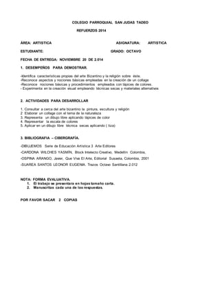 COLEGIO PARROQUIAL SAN JUDAS TADEO
REFUERZOS 2014
ÁREA: ARTISTICA ASIGNATURA: ARTISTICA
ESTUDIANTE: GRADO: OCTAVO
FECHA DE ENTREGA: NOVIEMBRE 20 DE 2.014
1. DESEMPEÑOS PARA DEMOSTRAR.
-Identifica características propias del arte Bizantino y la religión sobre éste.
-Reconoce aspectos y nociones básicas empleadas en la creación de un collage
-Reconoce nociones básicas y procedimientos empleados con lápices de colores.
- Experimenta en la creación visual empleando técnicas secas y materiales alternativos
2. ACTIVIDADES PARA DESARROLLAR
1. Consultar a cerca del arte bizantino la pintura, escultura y religión
2 Elaborar un collage con el tema de la naturaleza
3. Representa un dibujo libre aplicando lápices de color
4. Representar la escala de colores
5. Aplicar en un dibujo libre técnica secas aplicando ( tiza)
3. BIBLIOGRAFIA – CIBERGRAFÍA.
-DIBUJEMOS Serie de Educación Artística 3 Arte Editores
-CARDONA WILCHES YASMÍN, Block Intelecto Creativo, Medellín Colombia,
-OSPINA ARANGO, Javier, Que Viva El Arte, Editorial Susaeta, Colombia, 2001
-SUAREA SANTOS LEONOR EUGENIA. Trazos Octavo Santillana 2.012
NOTA: FORMA EVALUATIVA.
1. El trabajo se presentara en hojas tamaño carta.
2. Manuscritas cada una de las respuestas.
POR FAVOR SACAR 2 COPIAS