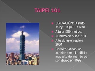 TAIPEI 101UBICACIÓN: Distrito  hsinyi, Taipéi, Taiwán.Altura: 509 metros.Numero de pisos: 101 Año de terminación: 2004Características: se convierte en el edificio mas alto del mundo se construyo en 1999 