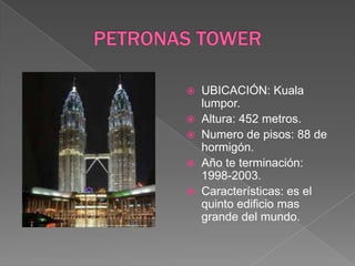 PETRONAS TOWERUBICACIÓN: Kuala lumpor.Altura: 452 metros.Numero de pisos: 88 de hormigón.Año te terminación: 1998-2003.Características: es el quinto edificio mas grande del mundo.