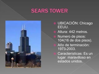 SEARS TOWERUBICACIÓN: Chicago EEUU.Altura: 442 metros.Numero de pisos: 104(16 de dos pisos).Año de terminación: 1973-2003.Características: Es un lugar  maravilloso en estados unidos.  