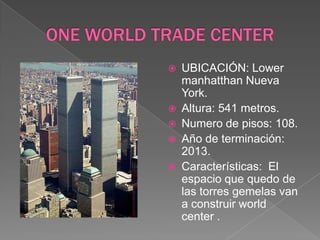 ONE WORLD TRADE CENTERUBICACIÓN: Lower manhatthan Nueva York.Altura: 541 metros.Numero de pisos: 108.Año de terminación: 2013.Características:  El espacio que quedo de las torres gemelas van a construir world center .