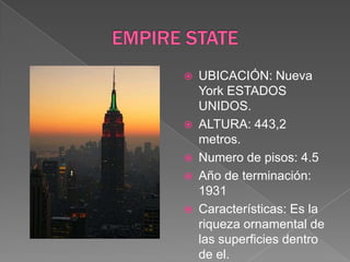 EMPIRE STATEUBICACIÓN: Nueva York ESTADOS UNIDOS.ALTURA: 443,2 metros.Numero de pisos: 4.5Año de terminación: 1931Características: Es la riqueza ornamental de las superficies dentro de el.  