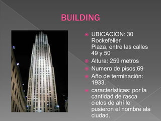 BUILDINGUBICACION: 30 Rockefeller Plaza, entre las calles 49 y 50Altura: 259 metrosNumero de pisos:69Año de terminación: 1933.características: por la cantidad de rasca cielos de ahí le pusieron el nombre ala  ciudad. 