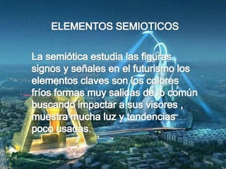 ELEMENTOS SEMIOTICOSLa semiótica estudia las figuras , signos y señales en el futurismo los elementos claves son los colores fríos formas muy salidas de lo común buscando impactar a sus visores , muestra mucha luz y tendencias poco usadas. 