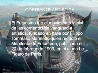 CORRIENTE ARTISTICAEl Futurismo fue el movimiento inicial de las corrientes de vanguardia artística, fundado en Italia por Filippo Tommaso Marinetti, quien redactó el Manifeste du Futurisme, publicado el 20 de febrero de 1909, en el diario Le Figaro de París.
