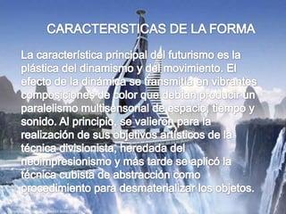 CARACTERISTICAS DE LA FORMA                                La característica principal del futurismo es la plástica del dinamismo y del movimiento. El efecto de la dinámica se transmitía en vibrantes composiciones de color que debían producir un paralelismo multisensorial de espacio, tiempo y sonido. Al principio, se valieron para la realización de sus objetivos artísticos de la técnica divisionista, heredada del neoimpresionismo y más tarde se aplicó la técnica cubista de abstracción como procedimiento para desmaterializar los objetos. 