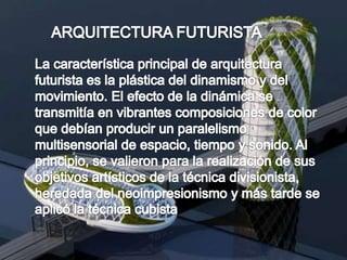 ARQUITECTURA FUTURISTALa característica principal de arquitectura futurista es la plástica del dinamismo y del movimiento. El efecto de la dinámica se transmitía en vibrantes composiciones de color que debían producir un paralelismo multisensorial de espacio, tiempo y sonido. Al principio, se valieron para la realización de sus objetivos artísticos de la técnica divisionista, heredada del neoimpresionismo y más tarde se aplicó la técnica cubista 