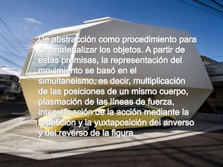 De abstracción como procedimiento para desmaterializar los objetos. A partir de estas premisas, la representación del movimiento se basó en el simultaneismo, es decir, multiplicación de las posiciones de un mismo cuerpo, plasmación de las líneas de fuerza, intensificación de la acción mediante la repetición y la yuxtaposición del anverso y del reverso de la figura.