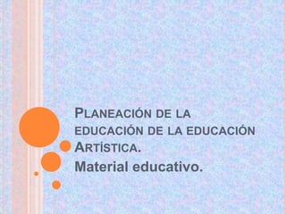 PLANEACIÓN DE LA 
EDUCACIÓN DE LA EDUCACIÓN 
ARTÍSTICA. 
Material educativo. 
 