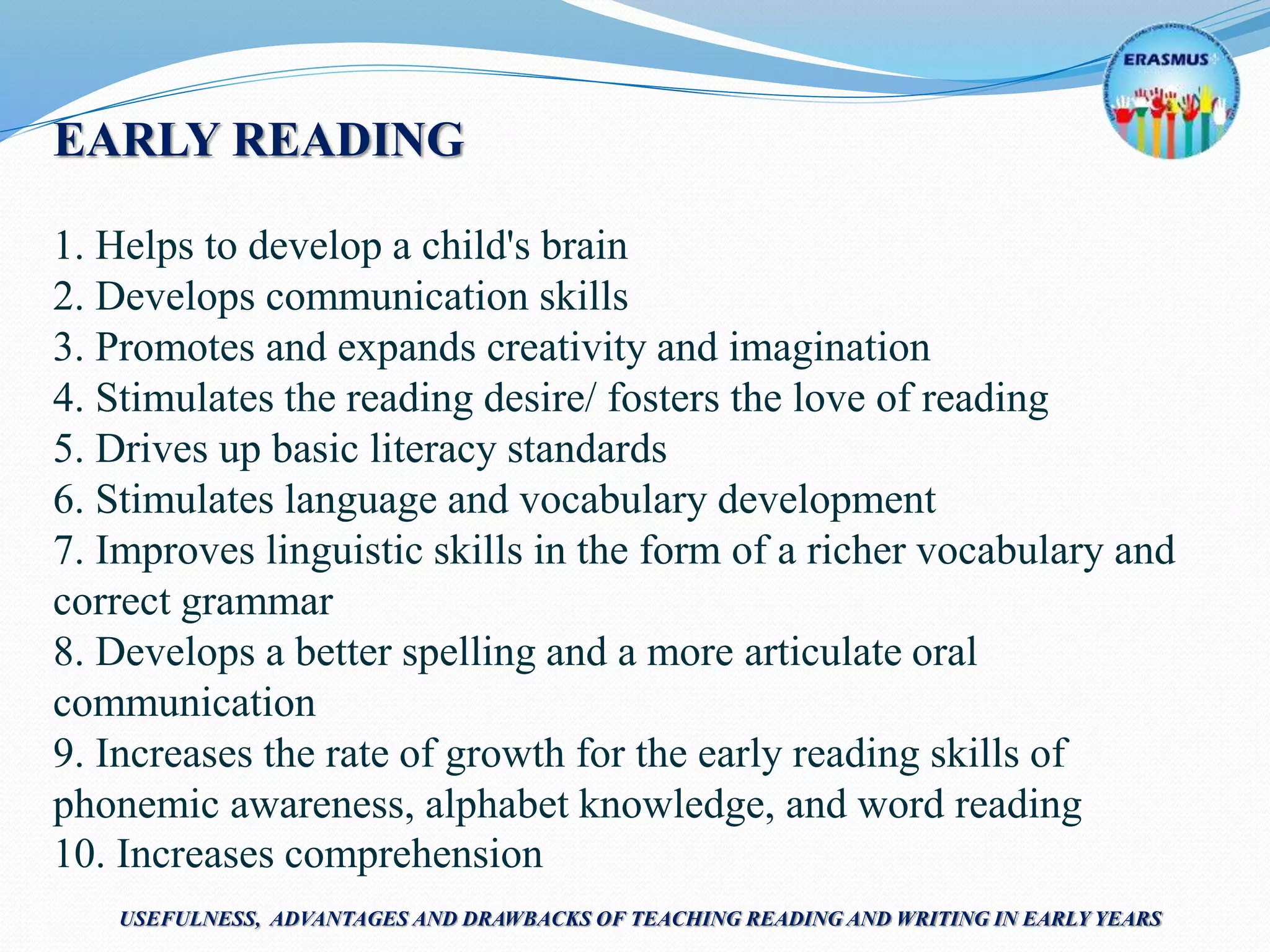 EARLY READING
1. Helps to develop a child's brain
2. Develops communication skills
3. Promotes and expands creativity and imagination
4. Stimulates the reading desire/ fosters the love of reading
5. Drives up basic literacy standards
6. Stimulates language and vocabulary development
7. Improves linguistic skills in the form of a richer vocabulary and
correct grammar
8. Develops a better spelling and a more articulate oral
communication
9. Increases the rate of growth for the early reading skills of
phonemic awareness, alphabet knowledge, and word reading
10. Increases comprehension
USEFULNESS, ADVANTAGES AND DRAWBACKS OF TEACHING READING AND WRITING IN EARLY YEARS
 