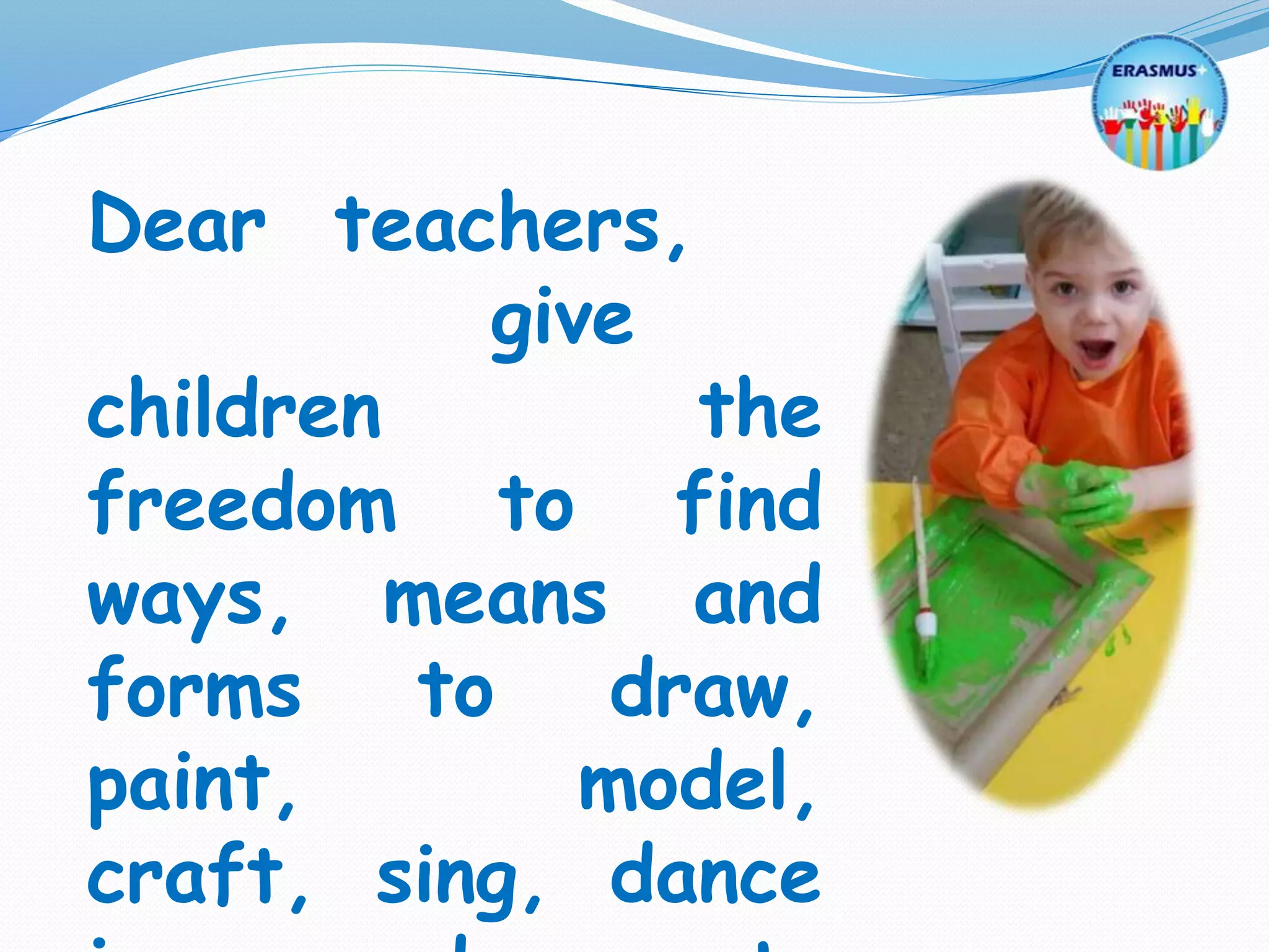 Dear teachers,
give
children the
freedom to find
ways, means and
forms to draw,
paint, model,
craft, sing, dance
 