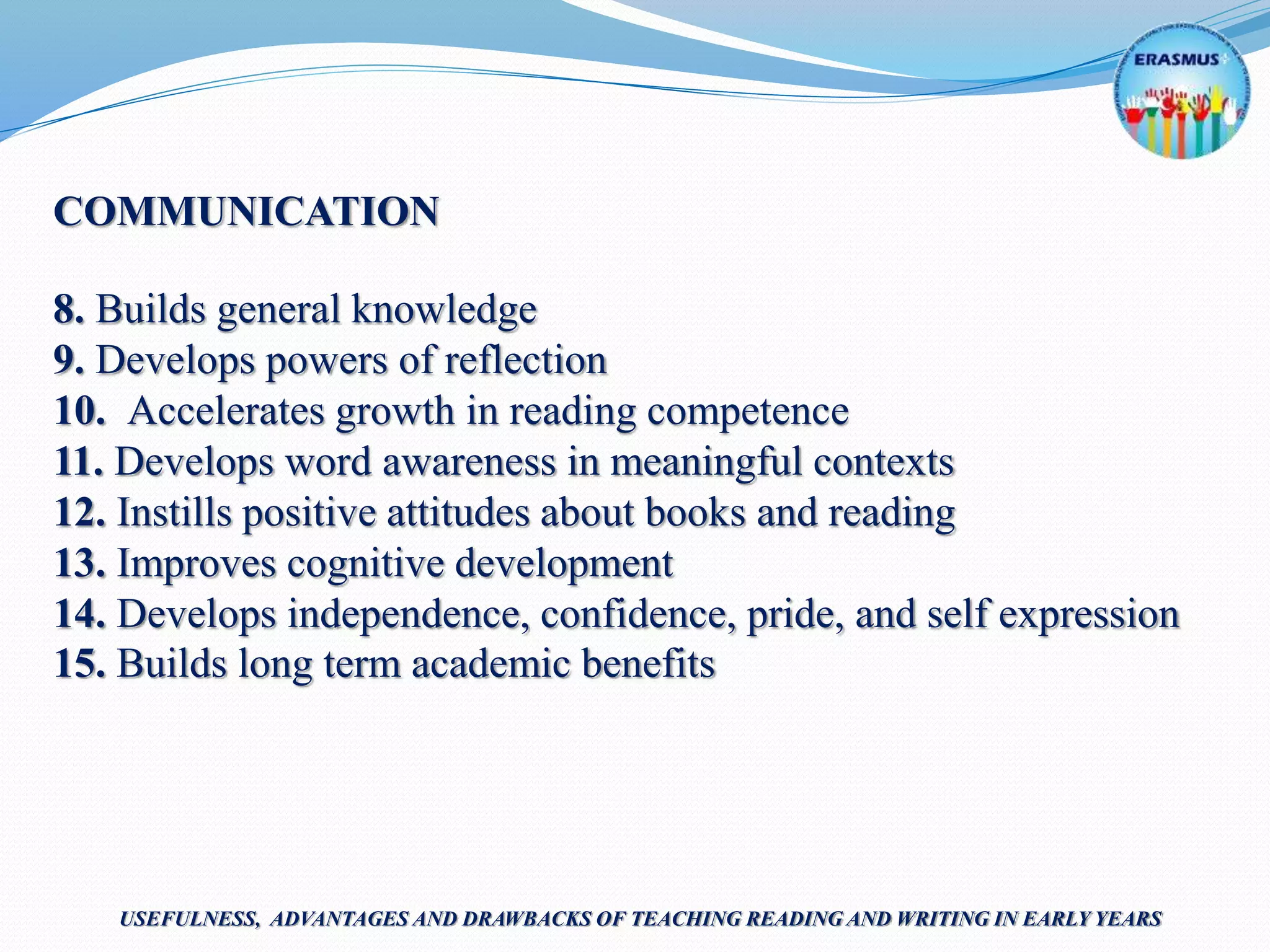 COMMUNICATION
8. Builds general knowledge
9. Develops powers of reflection
10. Accelerates growth in reading competence
11. Develops word awareness in meaningful contexts
12. Instills positive attitudes about books and reading
13. Improves cognitive development
14. Develops independence, confidence, pride, and self expression
15. Builds long term academic benefits
USEFULNESS, ADVANTAGES AND DRAWBACKS OF TEACHING READING AND WRITING IN EARLY YEARS
 