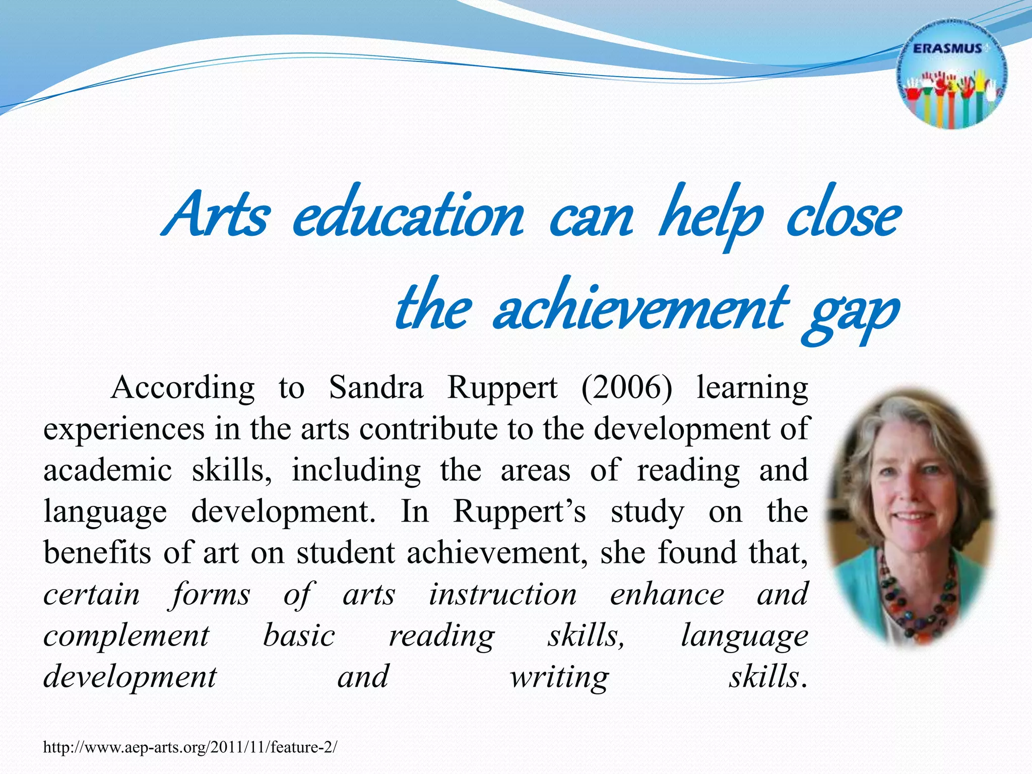 According to Sandra Ruppert (2006) learning
experiences in the arts contribute to the development of
academic skills, including the areas of reading and
language development. In Ruppert’s study on the
benefits of art on student achievement, she found that,
certain forms of arts instruction enhance and
complement basic reading skills, language
development and writing skills.
http://www.aep-arts.org/2011/11/feature-2/
Arts education can help close
the achievement gap
 