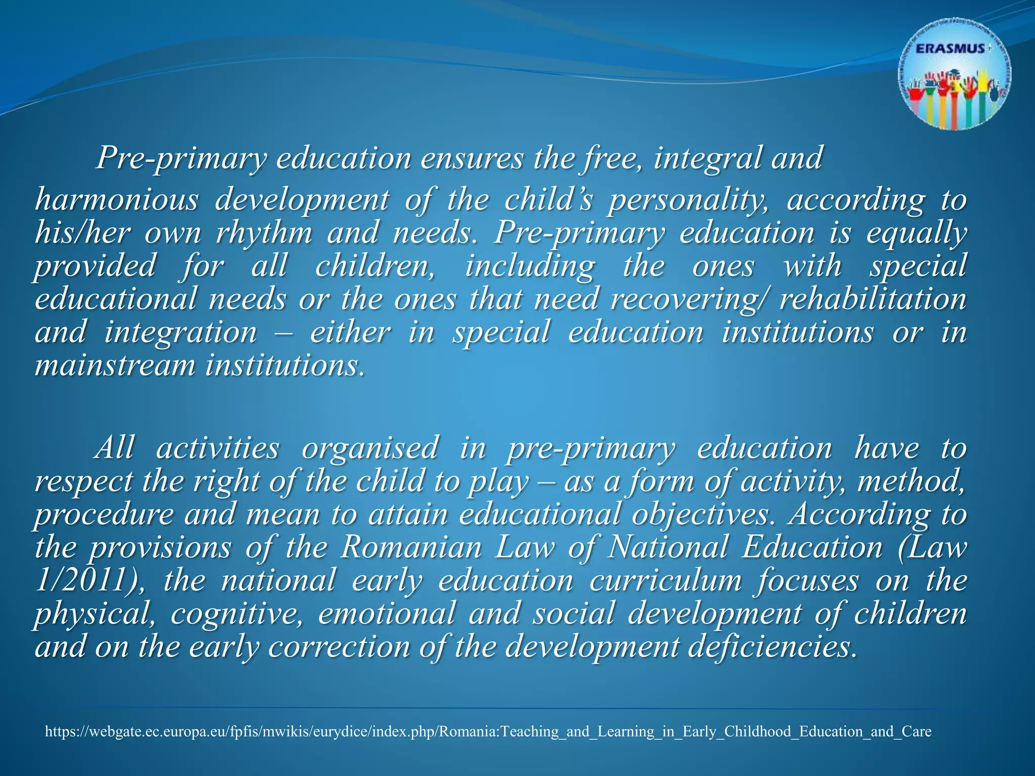 Pre-primary education ensures the free, integral and
harmonious development of the child’s personality, according to
his/her own rhythm and needs. Pre-primary education is equally
provided for all children, including the ones with special
educational needs or the ones that need recovering/ rehabilitation
and integration – either in special education institutions or in
mainstream institutions.
All activities organised in pre-primary education have to
respect the right of the child to play – as a form of activity, method,
procedure and mean to attain educational objectives. According to
the provisions of the Romanian Law of National Education (Law
1/2011), the national early education curriculum focuses on the
physical, cognitive, emotional and social development of children
and on the early correction of the development deficiencies.
https://webgate.ec.europa.eu/fpfis/mwikis/eurydice/index.php/Romania:Teaching_and_Learning_in_Early_Childhood_Education_and_Care
 