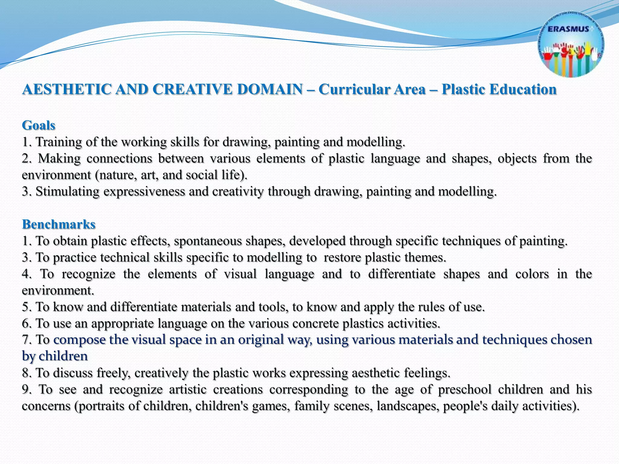 AESTHETIC AND CREATIVE DOMAIN – Curricular Area – Plastic Education
Goals
1. Training of the working skills for drawing, painting and modelling.
2. Making connections between various elements of plastic language and shapes, objects from the
environment (nature, art, and social life).
3. Stimulating expressiveness and creativity through drawing, painting and modelling.
Benchmarks
1. To obtain plastic effects, spontaneous shapes, developed through specific techniques of painting.
3. To practice technical skills specific to modelling to restore plastic themes.
4. To recognize the elements of visual language and to differentiate shapes and colors in the
environment.
5. To know and differentiate materials and tools, to know and apply the rules of use.
6. To use an appropriate language on the various concrete plastics activities.
7. To compose the visual space in an original way, using various materials and techniques chosen
by children
8. To discuss freely, creatively the plastic works expressing aesthetic feelings.
9. To see and recognize artistic creations corresponding to the age of preschool children and his
concerns (portraits of children, children's games, family scenes, landscapes, people's daily activities).
 