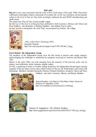 POP ART
Pop art is now most associated with the work of New York artists of the early 1960s. Pop artists
celebrated commonplace objects and people of everyday life, in this way seeking to elevate popular
culture to the level of fine art. Pop artists seemingly embraced the post-WWII manufacturing and
media boom.
The actual term "Pop art" has several possible origins:
the first use of the term in writing has been attributed to both Lawrence Alloway and Alison and
Peter Smithson, and alternately to Richard Hamilton, who defined Pop in a letter
the first artwork to incorporate the word "Pop" was produced by Paolozzi. His collage
I Was a Rich Man's Plaything (1947)
Edouardo Paolozzi
http://www.tate.org.uk/art/images/work/T/T01/T01462_10.jpg
Great Britain: The Independent Group
The members of the Independent Group were the first artists to present mass media imagery,
acknowledging the challenges to traditional art categories occurring in America and Britain after
1945.
Britain in the early 1950s was still emerging from the austerity of the post-war years, and its
citizens were ambivalent about American popular culture.
In 1952, a gathering of artists in London calling themselves the Independent Group began meeting
regularly to discuss topics such as mass culture's place in fine art, the found object, and science and
technology. Members included Edouardo Paolozzi, Richard Hamilton, architects Alison and Peter
Smithson, and critics Lawrence Alloway and Reyner Banham.
Richard Hamilton, Just What Is It That Makes Today's Homes So
Different, So Appealing? (1956)
http://www.phaidon.com/resource/acvr-059a.jpg
Solomon R. Guggenheim 1967, Richard Hamilton
http://annex.guggenheim.org/collections/media/902/67.1858_ph_web.jpg
 