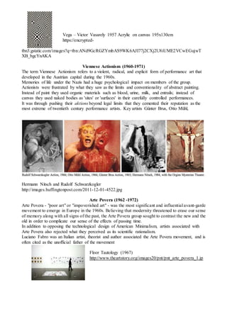 Vega – Victor Vasarely 1957 Acrylic on canvas 195x130cm
https://encrypted-
tbn3.gstatic.com/images?q=tbn:ANd9GcRGZYmbAS9WK6AJI77j2CXj2U8iUME2VCwEGujwT
XB_bgcYnAKA
Viennese Actionism (1960-1971)
The term Viennese Actionism refers to a violent, radical, and explicit form of performance art that
developed in the Austrian capital during the 1960s.
Memories of life under the Nazis had a huge psychological impact on members of the group.
Actionists were frustrated by what they saw as the limits and conventionality of abstract painting.
Instead of paint they used organic materials such as blood, urine, milk, and entrails; instead of
canvas they used naked bodies as 'sites' or 'surfaces' in their carefully controlled performances.
It was through pushing their aktions beyond legal limits that they cemented their reputation as the
most extreme of twentieth century performance artists. Key artists Günter Brus, Otto Mühl,
Hermann Nitsch and Rudolf Schwarzkogler
http://images.huffingtonpost.com/2011-12-01-4522.jpg
Arte Povera (1962 -1972)
Arte Povera - "poor art" or "impoverished art" - was the most significant and influential avant-garde
movement to emerge in Europe in the 1960s. Believing that modernity threatened to erase our sense
of memory along with all signs of the past, the Arte Povera group sought to contrast the new and the
old in order to complicate our sense of the effects of passing time.
In addition to opposing the technological design of American Minimalism, artists associated with
Arte Povera also rejected what they perceived as its scientific rationalism.
Luciano Fabro was an Italian artist, theorist and author associated the Arte Povera movement, and is
often cited as the unofficial father of the movement
Floor Tautology (1967)
http://www.theartstory.org/images20/pnt/pnt_arte_povera_1.jp
 