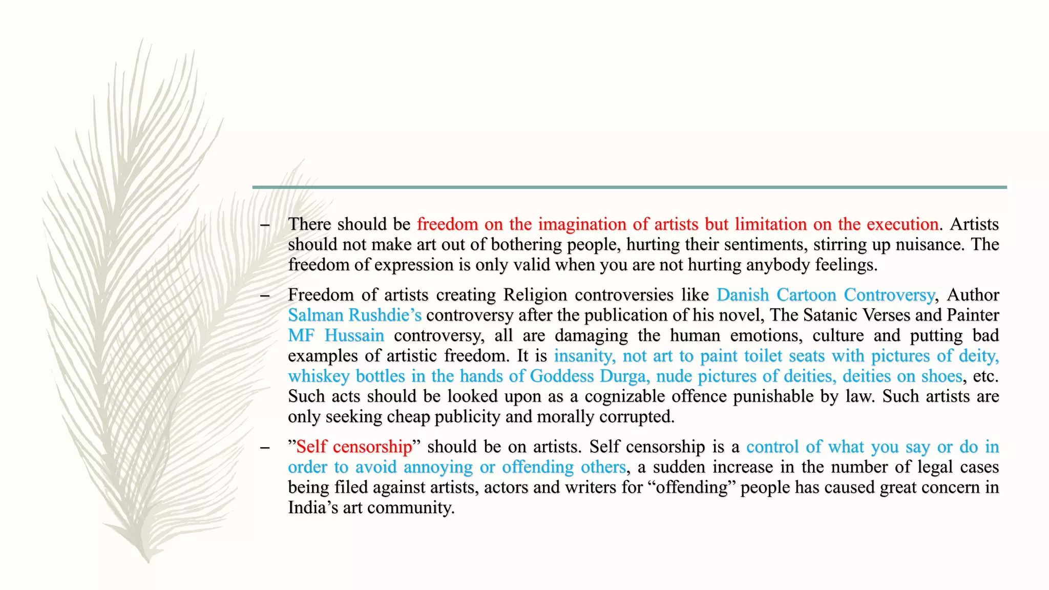 – There should be freedom on the imagination of artists but limitation on the execution. Artists
should not make art out of bothering people, hurting their sentiments, stirring up nuisance. The
freedom of expression is only valid when you are not hurting anybody feelings.
– Freedom of artists creating Religion controversies like Danish Cartoon Controversy, Author
Salman Rushdie’s controversy after the publication of his novel, The Satanic Verses and Painter
MF Hussain controversy, all are damaging the human emotions, culture and putting bad
examples of artistic freedom. It is insanity, not art to paint toilet seats with pictures of deity,
whiskey bottles in the hands of Goddess Durga, nude pictures of deities, deities on shoes, etc.
Such acts should be looked upon as a cognizable offence punishable by law. Such artists are
only seeking cheap publicity and morally corrupted.
– ”Self censorship” should be on artists. Self censorship is a control of what you say or do in
order to avoid annoying or offending others, a sudden increase in the number of legal cases
being filed against artists, actors and writers for “offending” people has caused great concern in
India’s art community.
 
