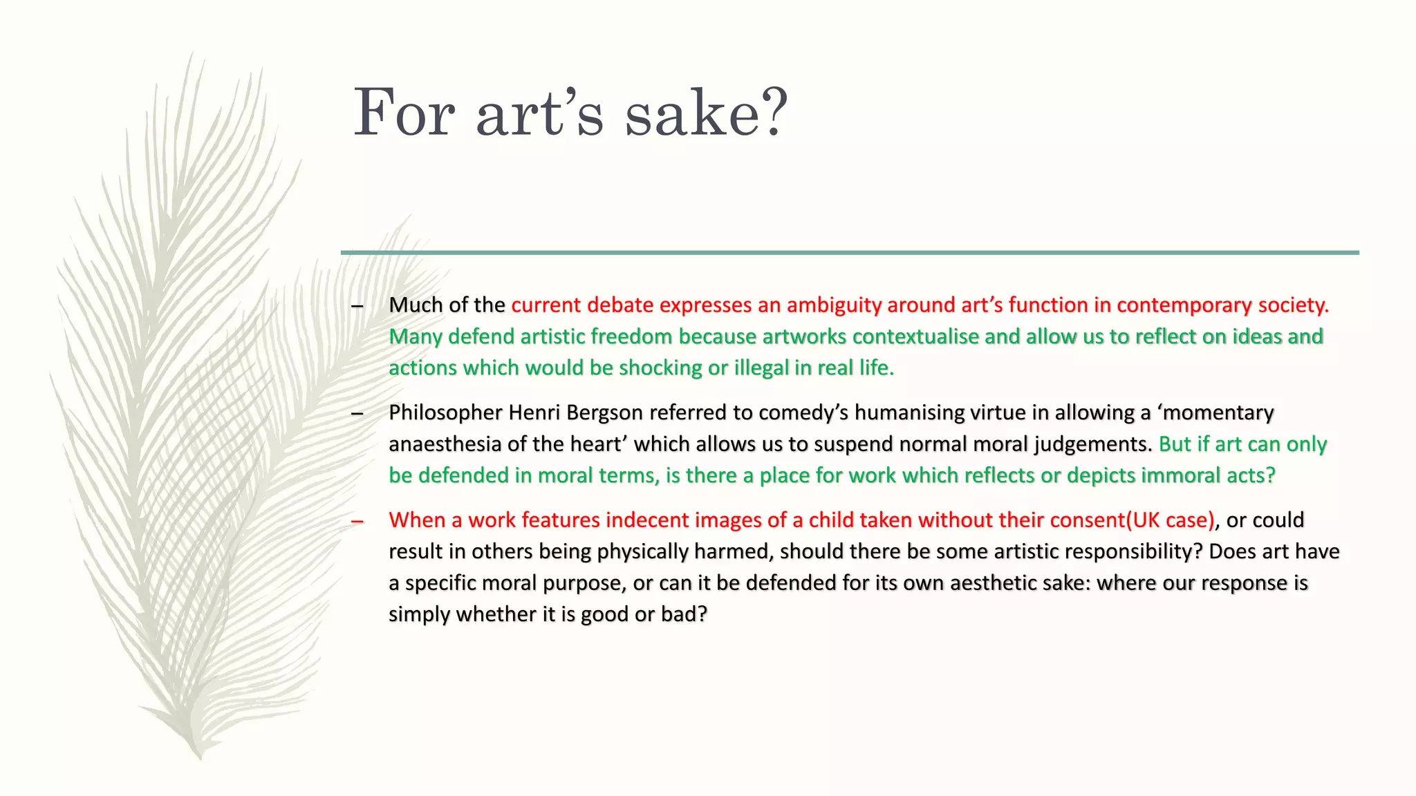 For art’s sake?
– Much of the current debate expresses an ambiguity around art’s function in contemporary society.
Many defend artistic freedom because artworks contextualise and allow us to reflect on ideas and
actions which would be shocking or illegal in real life.
– Philosopher Henri Bergson referred to comedy’s humanising virtue in allowing a ‘momentary
anaesthesia of the heart’ which allows us to suspend normal moral judgements. But if art can only
be defended in moral terms, is there a place for work which reflects or depicts immoral acts?
– When a work features indecent images of a child taken without their consent(UK case), or could
result in others being physically harmed, should there be some artistic responsibility? Does art have
a specific moral purpose, or can it be defended for its own aesthetic sake: where our response is
simply whether it is good or bad?
 