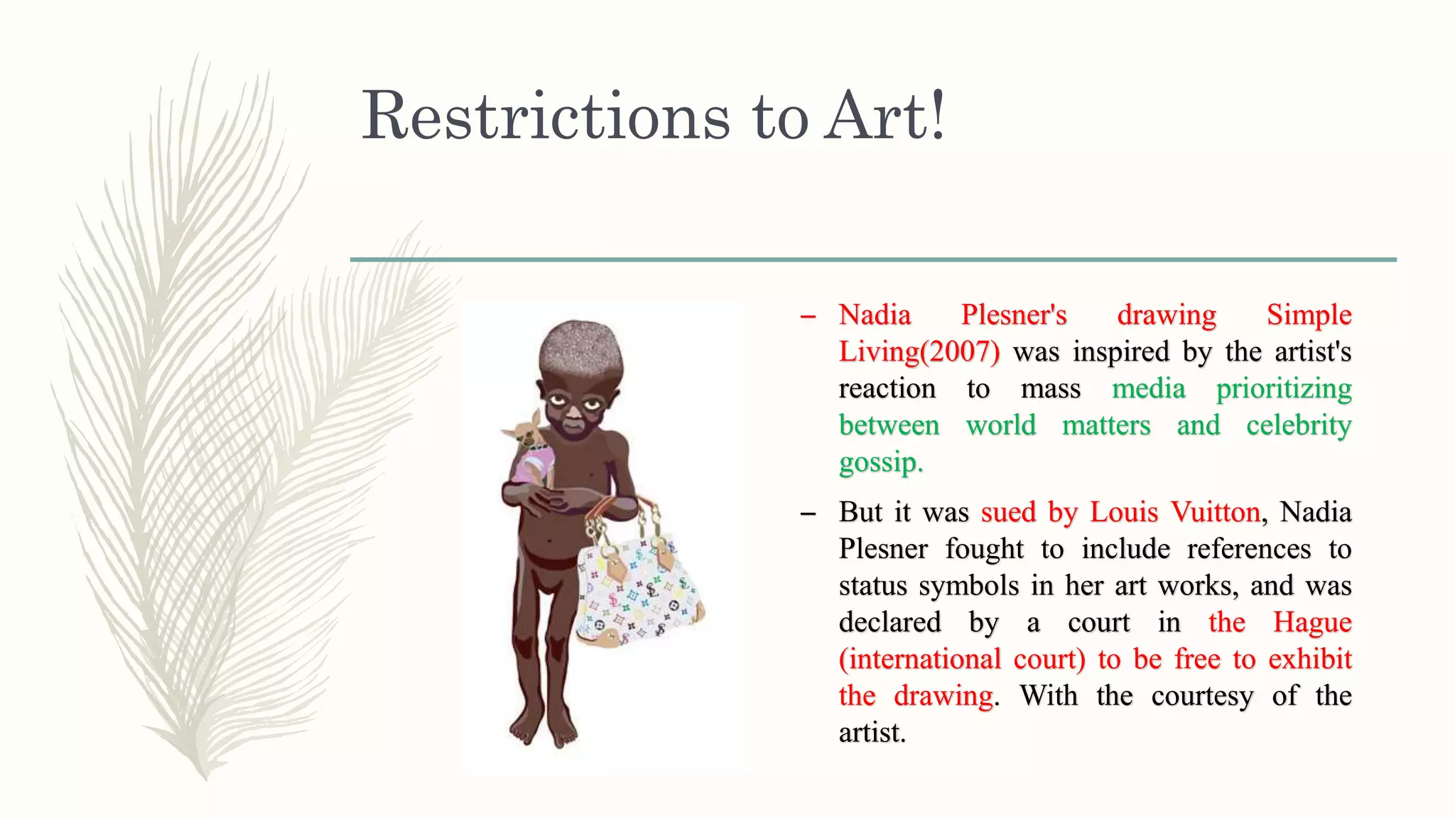 Restrictions to Art!
– Nadia Plesner's drawing Simple
Living(2007) was inspired by the artist's
reaction to mass media prioritizing
between world matters and celebrity
gossip.
– But it was sued by Louis Vuitton, Nadia
Plesner fought to include references to
status symbols in her art works, and was
declared by a court in the Hague
(international court) to be free to exhibit
the drawing. With the courtesy of the
artist.
 