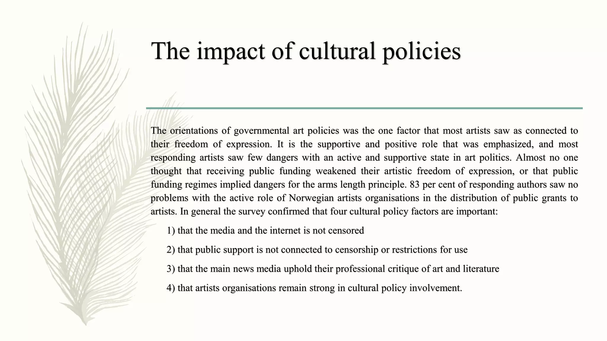 The impact of cultural policies
The orientations of governmental art policies was the one factor that most artists saw as connected to
their freedom of expression. It is the supportive and positive role that was emphasized, and most
responding artists saw few dangers with an active and supportive state in art politics. Almost no one
thought that receiving public funding weakened their artistic freedom of expression, or that public
funding regimes implied dangers for the arms length principle. 83 per cent of responding authors saw no
problems with the active role of Norwegian artists organisations in the distribution of public grants to
artists. In general the survey confirmed that four cultural policy factors are important:
1) that the media and the internet is not censored
2) that public support is not connected to censorship or restrictions for use
3) that the main news media uphold their professional critique of art and literature
4) that artists organisations remain strong in cultural policy involvement.
 