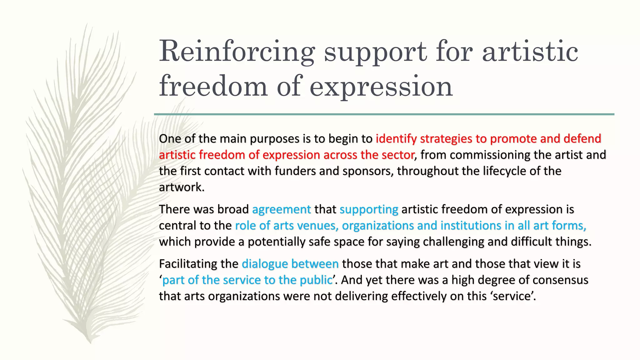 Reinforcing support for artistic
freedom of expression
One of the main purposes is to begin to identify strategies to promote and defend
artistic freedom of expression across the sector, from commissioning the artist and
the first contact with funders and sponsors, throughout the lifecycle of the
artwork.
There was broad agreement that supporting artistic freedom of expression is
central to the role of arts venues, organizations and institutions in all art forms,
which provide a potentially safe space for saying challenging and difficult things.
Facilitating the dialogue between those that make art and those that view it is
‘part of the service to the public’. And yet there was a high degree of consensus
that arts organizations were not delivering effectively on this ‘service’.
 