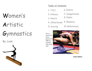 Table of Contents

                 1. T.O.C        6. Events


Women’s          2. History      7. Competitions
                                 8. Index
                 3. Hero’s
                 4. Skills/levels 9. Glossary
Artistic         5. Scoring      10. References



Gymnastics   This is a
             picture of an
             artistic
             gymnast at the

By: Leah     2008 visa
             champion-
             ships, doing
             vault.




                                             Alasdair Middleton
 