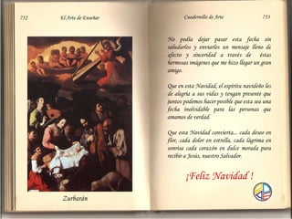 Zurbarán  752  El Arte de Enseñar Cuadernillo de Arte  753 No podía dejar pasar esta fecha sin saludarlos y enviarles un mensaje lleno de afecto y sinceridad a través de  éstas hermosas imágenes que me hizo llegar un gran amigo. Que en esta Navidad, el espíritu navideño les de alegría a sus vidas y tengan presente que juntos podemos hacer posible que esta sea una fecha inolvidable para las personas que amamos de verdad. Que esta Navidad convierta... cada deseo en flor, cada dolor en estrella, cada lágrima en sonrisa cada corazón en dulce morada para recibir a Jesús, nuestro Salvador. ¡Feliz Navidad ! 