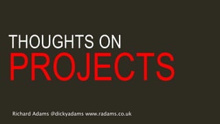 THOUGHTS ON
PROJECTS
Richard Adams @dickyadams www.radams.co.uk
 