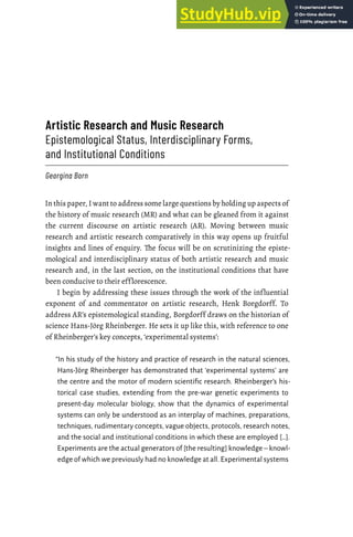Artistic Research and Music Research
Epistemological Status, Interdisciplinary Forms,
and Institutional Conditions
Georgina Born
In this paper, I want to address some large questions by holding up aspects of
the history of music research (MR) and what can be gleaned from it against
the current discourse on artistic research (AR). Moving between music
research and artistic research comparatively in this way opens up fruitful
insights and lines of enquiry. The focus will be on scrutinizing the episte-
mological and interdisciplinary status of both artistic research and music
research and, in the last section, on the institutional conditions that have
been conducive to their efflorescence.
I begin by addressing these issues through the work of the influential
exponent of and commentator on artistic research, Henk Borgdorff. To
address AR’s epistemological standing, Borgdorff draws on the historian of
science Hans-Jörg Rheinberger. He sets it up like this, with reference to one
of Rheinberger’s key concepts, ‘experimental systems’:
“In his study of the history and practice of research in the natural sciences,
Hans-Jörg Rheinberger has demonstrated that ‘experimental systems’ are
the centre and the motor of modern scientific research. Rheinberger’s his-
torical case studies, extending from the pre-war genetic experiments to
present-day molecular biology, show that the dynamics of experimental
systems can only be understood as an interplay of machines, preparations,
techniques, rudimentary concepts, vague objects, protocols, research notes,
and the social and institutional conditions in which these are employed […].
Experiments are the actual generators of [the resulting] knowledge – knowl-
edge of which we previously had no knowledge at all. Experimental systems
 