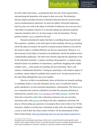 the self-evident when artists—assuming that they have any of the required skills—
start practising the humanities with respect to their own work. The distinction
between subject and object becomes so blurred at that point that the research results
can be considered purely egotistical. An artist can indeed, with perfect legitimacy,
take his or her own work as the object of all kinds of reflections, but it can never be a
valid object of academic research. It is clear that making arts education academic
cannot be intended to link it to, let alone merge it with, the humanities. The big
question remains: what is research in the arts?
Research automatically implies that there is something being researched and
that a question, a problem, exists with respect to that something. But not just anything
can be the object of research: the need for a rational research method to exist and for
the results to make a verifiable difference are obvious requirements. Moreover, it is
also necessary for the object of research to be problematic and for the problem to have
a demonstrable significance. The latter must certainly supersede the significance it has
for the individual researcher. A painter wrestling with perspective, a composer tying
himself in knots over problems of orchestration, a performer struggling with a highly
complex score . . . these people are searching, but not researching. That is, and
remains, a fundamental distinction. Creating art, practising it, with whatever degree of
excellence, cannot simply be conflated with research in art. Art and research are not
the same thing, although they may occur together.
However, art that is not problematic, hence art that does not research anything,
is something I believe I can only reluctantly call art, since it would limit itself to
purely reproductive, at most somewhat interpretative, craftsmanship. This forces us to
use a somewhat more restrictive definition of art than the customary definition as
understood by common sense. Even one that is a bit elitist, perhaps. An artist who
limits him or herself to craft is like a laboratory technician who uses test tubes,
measuring scales, and reactions according to the rules, regulations, and rituals, but
does so without asking any questions, to no purpose that is clear to him or her. Or like
musicians, whether or not they have instruments to play with, who attempt to interpret
a score as well as their fine motor control will allow for the entertainment of their
fellow human beings. They are performing, but in no way this entails research for it
disciplines such as systematic musicology, which is not so much directed towards specific artistic
artefacts, their makers and their history, as towards the general issues surrounding the phenomenon of
music and its conditions of existence; in doing so it only uses scientific research methods.
 