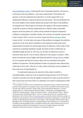 lacks problematic content. Following this line of reasoning, therefore, relevant art—
art that poses relevant problems—is by nature experimental. The problem, the
question, is the most important force that drives it. In this respect there is no
fundamental difference whatsoever between art and science. The main difference lies
first in the rigidity of the research method and second in the nature of the problems
investigated in art. With respect to the former, the rigidity of the research method, I
would like to point out that the experimental arts world has made considerable
progress in the last quarter of a century and its methods do indeed correspond to
methods in contemporary scientific research. The existence of scientific journals such
as the Computer Music Journal, Leonardo, Organised Sound, and others, bears
witness to this.3
As to the latter, the nature of the problems investigated, the problems
mainly have to do with what I would like to call expression (in the broad sense).
Experimental art searches for and develops means of expression. If the results of this
research are considered significant enough, the artistic results in which they are
embedded simply become art. The mere use of means of expression, however
innovative they may be, is by no means sufficient to call a project “research.” These
means of expression may be highly individual and specific, but may also be suitable
for use in general and relevant to many others who are confronted with similar
problems of expression. The development of means of expression does indeed occur
within the art form itself. After all, it is only within art that they can be evaluated. At
least in the case of experimental art.
To understand expression too narrowly in this context would be a
misunderstanding: expression is by no means the unique preserve of art! Of course
scientific researchers must also be capable of expression in order to put the results of
their research into the forum where it is ultimately to be tested. Communication skills
3
The conception of research in the arts defended here corresponds closely to a tradition that has been
prevalent in the progressive contemporary music world since the second half of the twentieth century.
We only need to think of the many variants of the “Centre de Recherches Musicales” in French-
speaking areas, the “Untersuchszentrum für Neue Musik,” “Laboratorium für Klanggestaltung,”
“Studio für Tonuntersuchung,” “Studio for Electronic Music,” “Artistic Research Centre,” “Institute
for Psychoacoustics and Electronic Music,” and so on, whose names alone are a symptom of this
phenomenon. I have observed that a few peculiar people are currently trying to misuse the concept in a
recuperative and reactionary sense for purely reproductive and historicising purposes, a bit like the way
the opera world embraced the trendy term “music theatre” in the last quarter of the twentieth century,
although the term was thought up by the avant-garde (Kagel, Cage, Stockhausen, etc.) specifically as
an antidote to the decrepitude of opera. It is painful to observe how certain institutions are now even
making funding available for the recuperation of scores by old, rightly forgotten, and totally
insignificant conservatory directors in the guise of “research into the arts.”
 