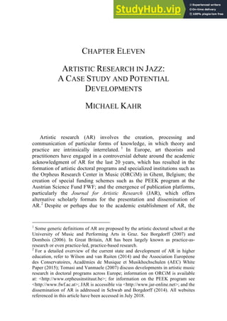 CHAPTER ELEVEN
ARTISTIC RESEARCH IN JAZZ:
A CASE STUDY AND POTENTIAL
DEVELOPMENTS
MICHAEL KAHR
Artistic research (AR) involves the creation, processing and
communication of particular forms of knowledge, in which theory and
practice are intrinsically interrelated. 1
In Europe, art theorists and
practitioners have engaged in a controversial debate around the academic
acknowledgment of AR for the last 20 years, which has resulted in the
formation of artistic doctoral programs and specialized institutions such as
the Orpheus Research Center in Music (ORCiM) in Ghent, Belgium; the
creation of special funding schemes such as the PEEK program at the
Austrian Science Fund FWF; and the emergence of publication platforms,
particularly the Journal for Artistic Research (JAR), which offers
alternative scholarly formats for the presentation and dissemination of
AR.2
Despite or perhaps due to the academic establishment of AR, the
1
Some generic definitions of AR are proposed by the artistic doctoral school at the
University of Music and Performing Arts in Graz. See Borgdorff (2007) and
Dombois (2006). In Great Britain, AR has been largely known as practice-as-
research or even practice-led, practice-based research.
2
For a detailed overview of the current state and development of AR in higher
education, refer to Wilson and van Ruiten (2014) and the Association Européene
des Conservatoires, Académies de Musique et Musikhochschulen (AEC) White
Paper (2015); Tomasi and Vanmaele (2007) discuss developments in artistic music
research in doctoral programs across Europe; information on ORCiM is available
at: <http://www.orpheusinstituut.be>; for information on the PEEK program see
<http://www.fwf.ac.at>; JAR is accessible via <http://www.jar-online.net>; and the
dissemination of AR is addressed in Schwab and Borgdorff (2014). All websites
referenced in this article have been accessed in July 2018.
 