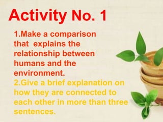 Activity No. 1
1.Make a comparison
that explains the
relationship between
humans and the
environment.
2.Give a brief explanation on
how they are connected to
each other in more than three
sentences.
 