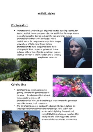 Artistic styles
Photorealism
• Photorealism is where images or games created by using a computer
look so realistic in comparison to the real world that the image almost
looks photographic. Games such as Fifa, halo and crisis feature
photorealism in their work to create a more
realistic world for the gamer to enter into. Images
shown here of halo 4 and Crysis 3 show
photorealism to make the games looks more
photographic than computer generated. Game
industry will use this effect to sometimes capture
the true emotion of the characters and is the only
way known to do this.
Cel-shading
• Cel shading is a technique used in
gaming to make the game created to
be more hand drawn this is almost
the opposite to the use of
photorealism as they use this technique to also make the game look
more like a comic book or cartoon.
• The Cel-shading process starts with a typical 3D model. Where Cel-
shading differs from conventional rendering is in its use of non-
photorealistic lighting. Conventional
(smooth) lighting values are calculated for
each pixel and then mapped to a small
number of discrete shades to create the
 