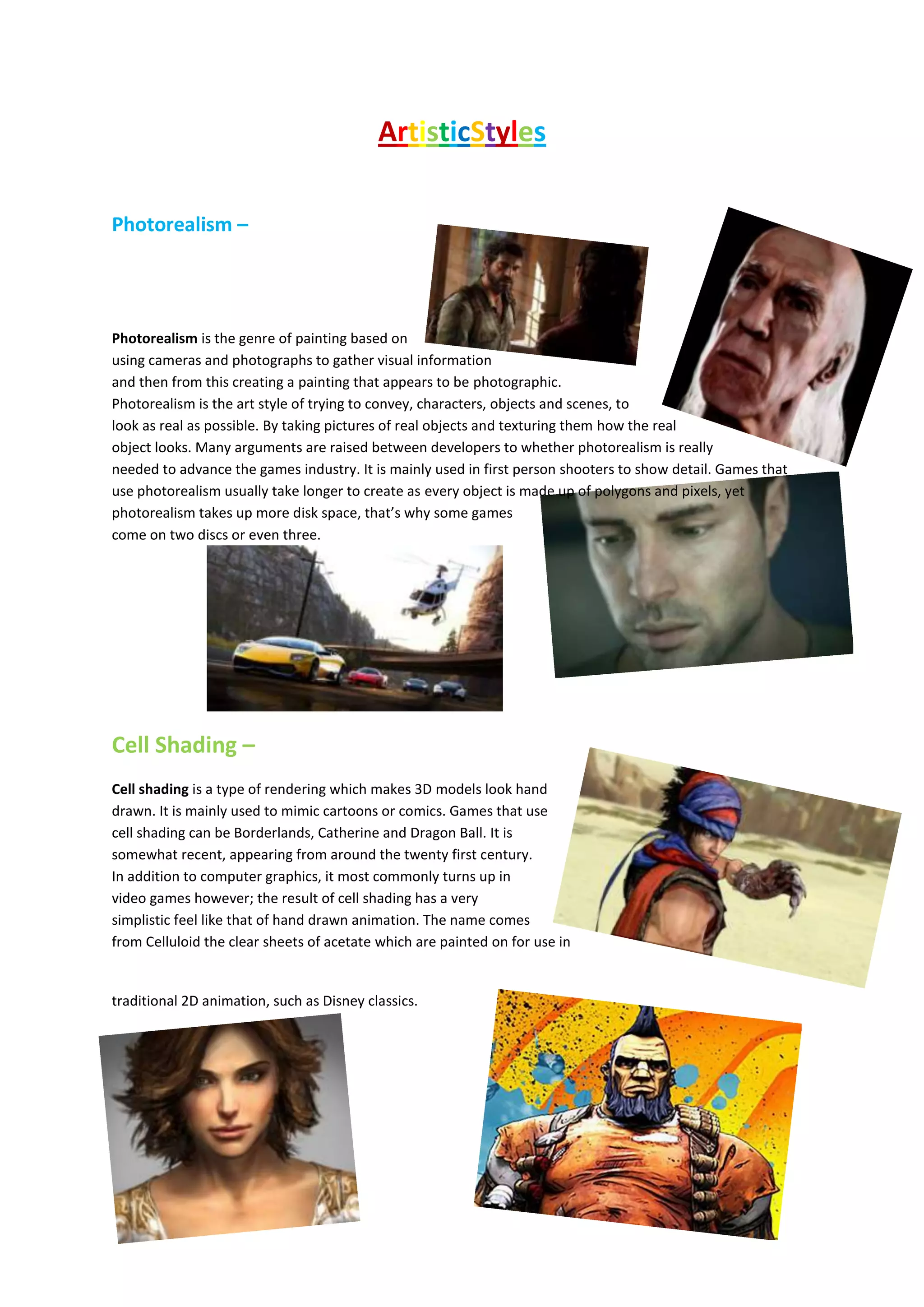 ArtisticStyles
Photorealism –
Photorealism is the genre of painting based on
using cameras and photographs to gather visual information
and then from this creating a painting that appears to be photographic.
Photorealism is the art style of trying to convey, characters, objects and scenes, to
look as real as possible. By taking pictures of real objects and texturing them how the real
object looks. Many arguments are raised between developers to whether photorealism is really
needed to advance the games industry. It is mainly used in first person shooters to show detail. Games that
use photorealism usually take longer to create as every object is made up of polygons and pixels, yet
photorealism takes up more disk space, that’s why some games
come on two discs or even three.
Cell Shading –
Cell shading is a type of rendering which makes 3D models look hand
drawn. It is mainly used to mimic cartoons or comics. Games that use
cell shading can be Borderlands, Catherine and Dragon Ball. It is
somewhat recent, appearing from around the twenty first century.
In addition to computer graphics, it most commonly turns up in
video games however; the result of cell shading has a very
simplistic feel like that of hand drawn animation. The name comes
from Celluloid the clear sheets of acetate which are painted on for use in
traditional 2D animation, such as Disney classics.
 