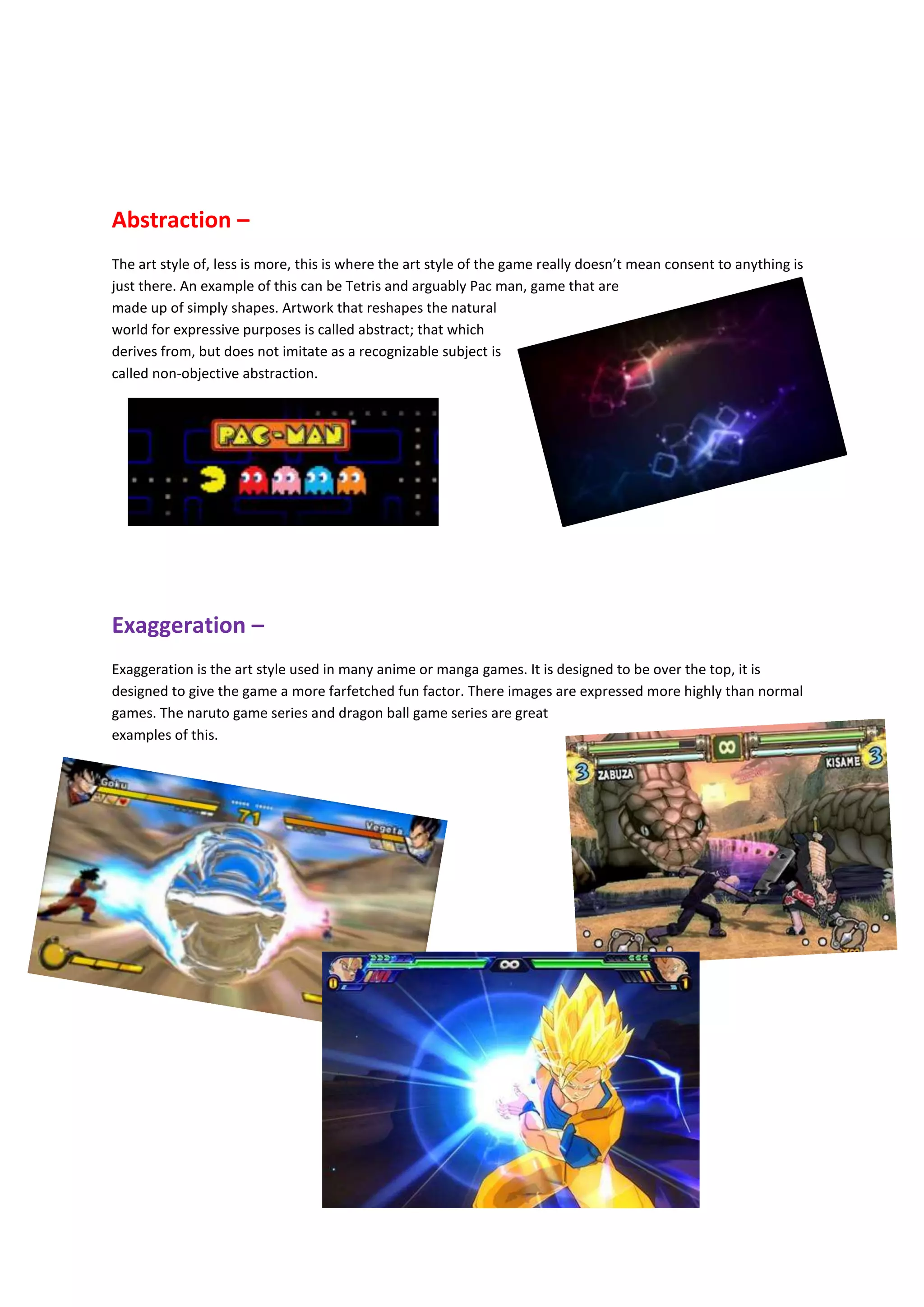Abstraction –
The art style of, less is more, this is where the art style of the game really doesn’t mean consent to anything is
just there. An example of this can be Tetris and arguably Pac man, game that are
made up of simply shapes. Artwork that reshapes the natural
world for expressive purposes is called abstract; that which
derives from, but does not imitate as a recognizable subject is
called non-objective abstraction.
Exaggeration –
Exaggeration is the art style used in many anime or manga games. It is designed to be over the top, it is
designed to give the game a more farfetched fun factor. There images are expressed more highly than normal
games. The naruto game series and dragon ball game series are great
examples of this.
 