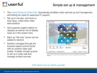 Copyright © 2015 Userful Corporation. All rights reserved. userful.com
Simple set up & management

The Userful Network Video Wall dramatically simplifies video wall set up and management,
eliminating the need for expensive IT support.

Set up in minutes, not hours or
even days, unlike other video
wall solutions

GUI supports angled rotation of
displays as well as mix of display
sizes as in this screen shot.

Back up “fail-over” server can be
added to network

Solution managed through the
browser-based control center
with an intuitive video wall
builder. Enables virtually anyone
to set up a video wall and
manage content sources.
Click here to try our demo yourself.
 